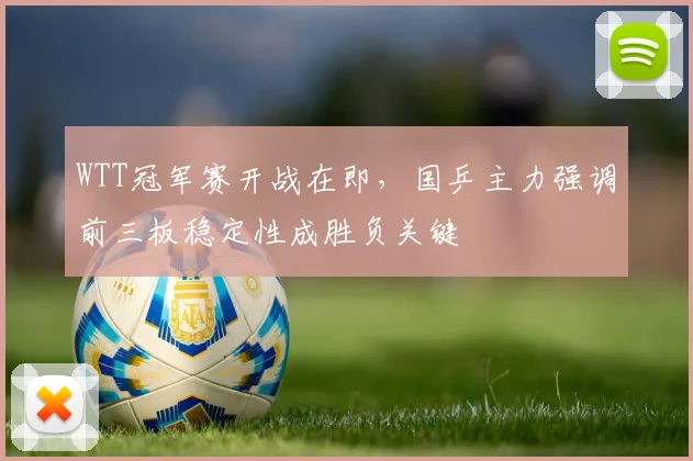 WTT冠军赛开战在即，国乒主力强调前三板稳定性成胜负关键