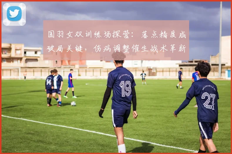 国羽女双训练场探营：落点精度成破局关键，伤病调整催生战术革新