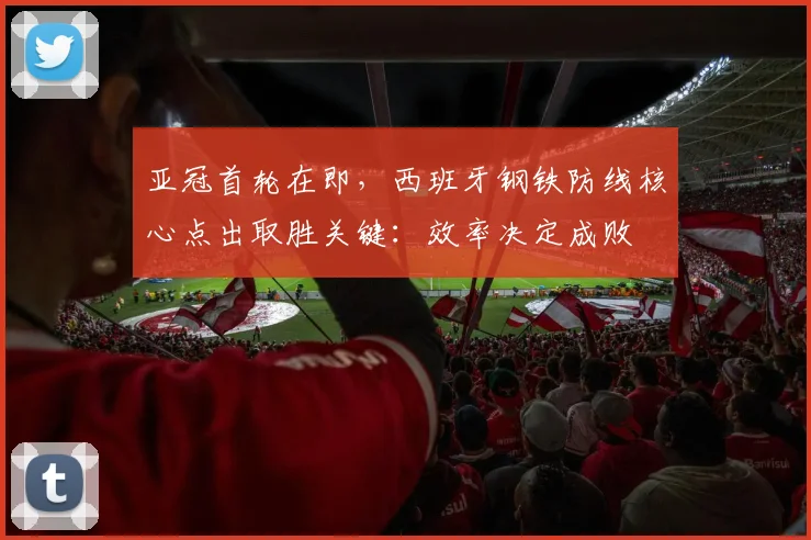 亚冠首轮在即，西班牙钢铁防线核心点出取胜关键：效率决定成败