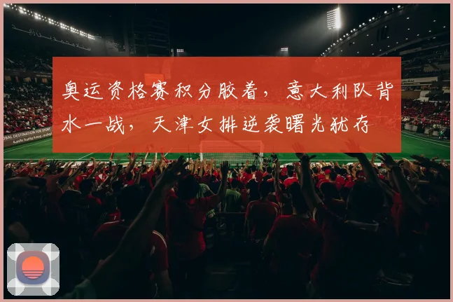 奥运资格赛积分胶着，意大利队背水一战，天津女排逆袭曙光犹存
