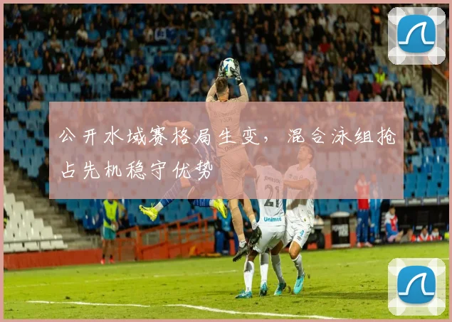 公开水域赛格局生变，混合泳组抢占先机稳守优势