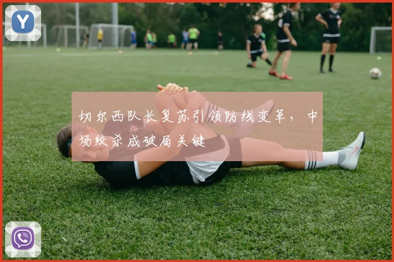 切尔西队长复苏引领防线变革，中场绞杀成破局关键