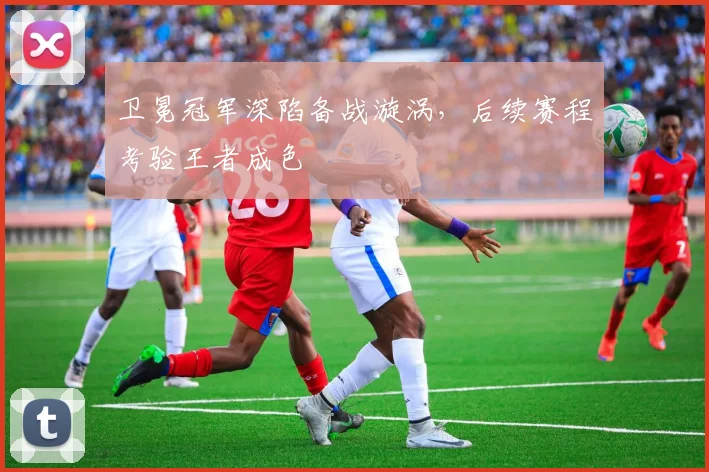 卫冕冠军深陷备战漩涡，后续赛程考验王者成色
