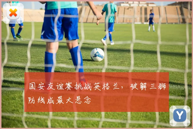 国安友谊赛挑战英格兰，破解三狮防线成最大悬念
