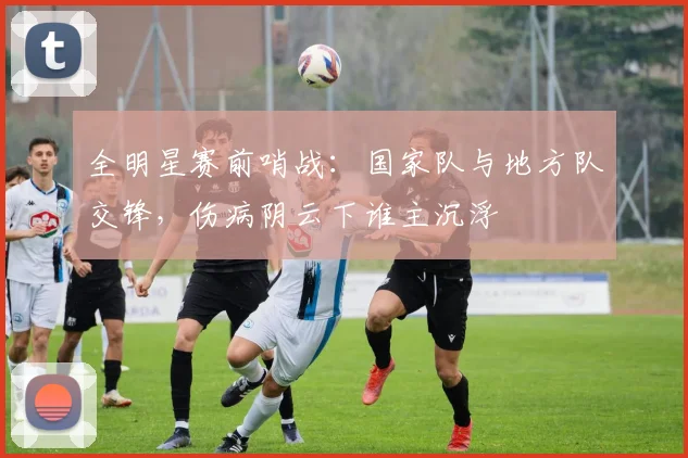 全明星赛前哨战：国家队与地方队交锋，伤病阴云下谁主沉浮