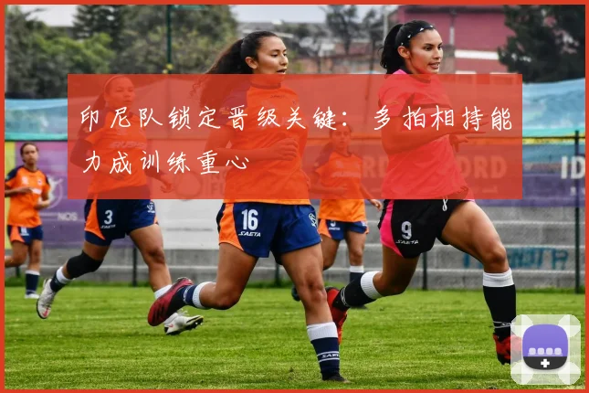 印尼队锁定晋级关键：多拍相持能力成训练重心