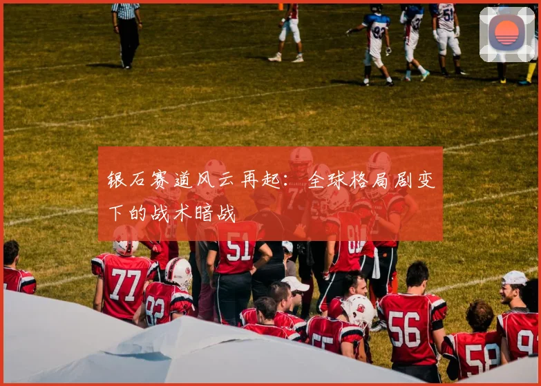 银石赛道风云再起：全球格局剧变下的战术暗战