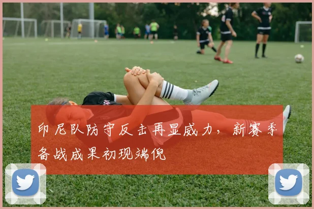 印尼队防守反击再显威力，新赛季备战成果初现端倪
