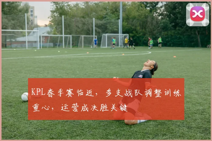 KPL春季赛临近，多支战队调整训练重心，运营成决胜关键