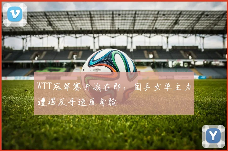 WTT冠军赛开战在即，国乒女单主力遭遇反手速度考验