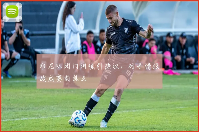 印尼队闭门训练引热议，对手情报战成赛前焦点