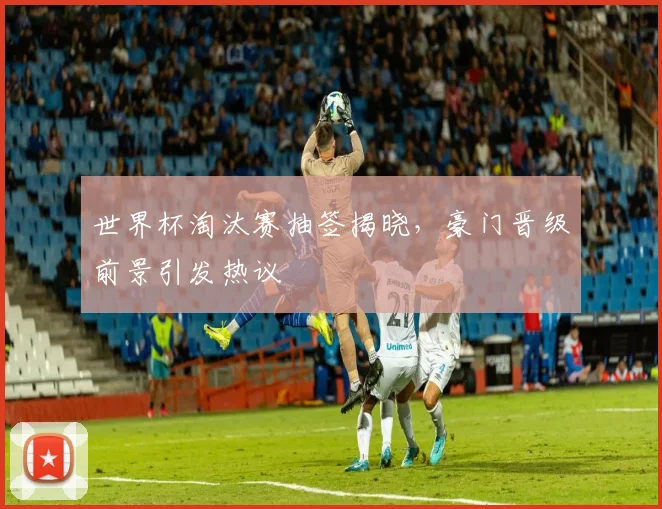 世界杯淘汰赛抽签揭晓，豪门晋级前景引发热议