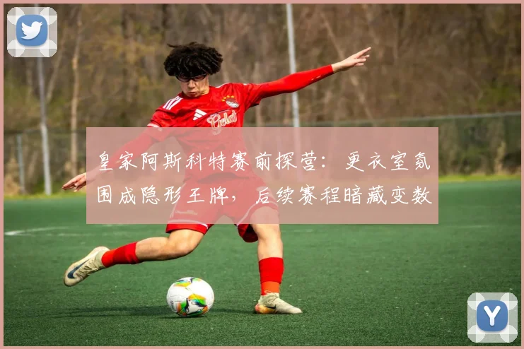 皇家阿斯科特赛前探营：更衣室氛围成隐形王牌，后续赛程暗藏变数