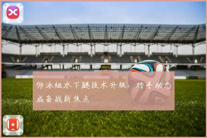 仰泳组水下腿技术升级，对手动态成备战新焦点