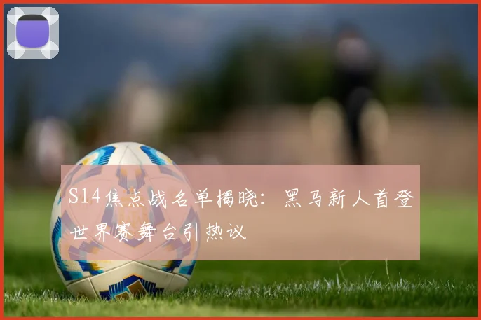 S14焦点战名单揭晓：黑马新人首登世界赛舞台引热议