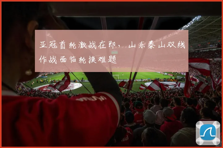 亚冠首轮激战在即，山东泰山双线作战面临轮换难题