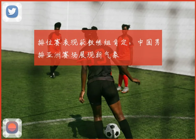 排位赛表现获教练组肯定，中国男排亚洲赛场展现新气象