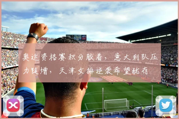 奥运资格赛积分胶着，意大利队压力陡增，天津女排逆袭希望犹存