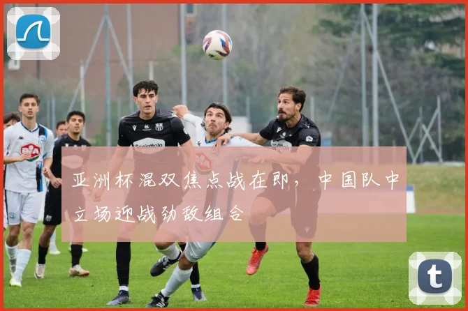 亚洲杯混双焦点战在即，中国队中立场迎战劲敌组合