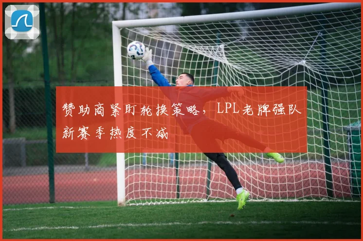 赞助商紧盯轮换策略，LPL老牌强队新赛季热度不减