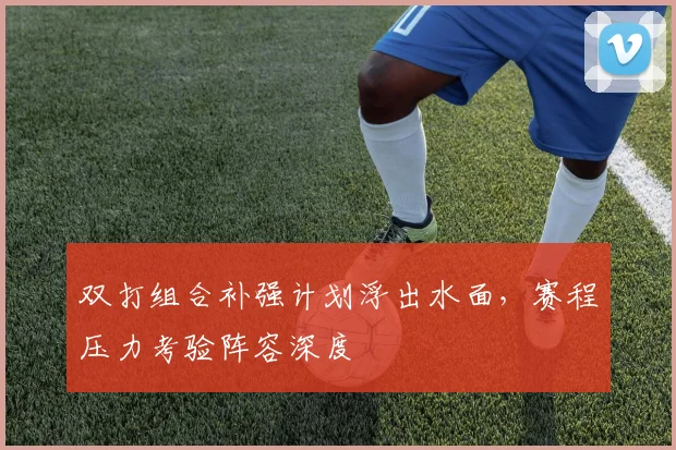 双打组合补强计划浮出水面，赛程压力考验阵容深度
