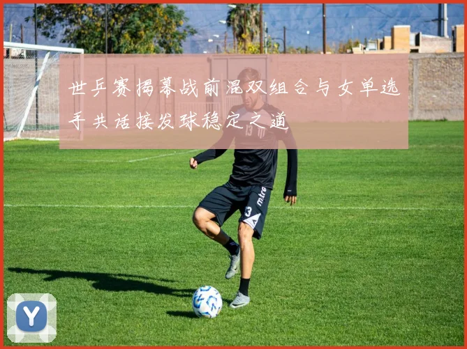 世乒赛揭幕战前混双组合与女单选手共话接发球稳定之道