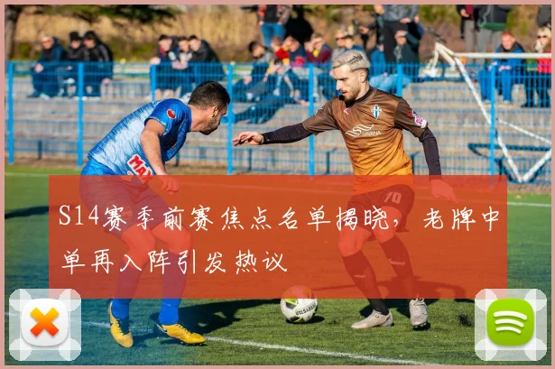 S14赛季前赛焦点名单揭晓，老牌中单再入阵引发热议