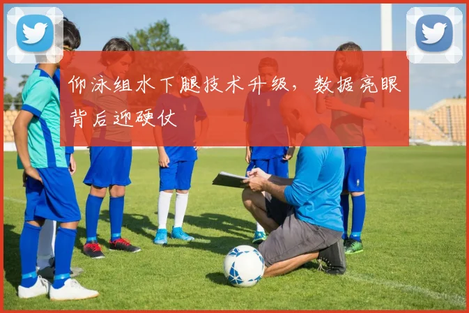 仰泳组水下腿技术升级，数据亮眼背后迎硬仗