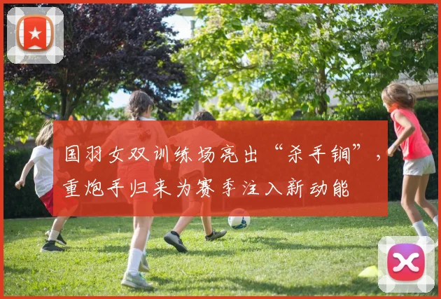 国羽女双训练场亮出“杀手锏”，重炮手归来为赛季注入新动能