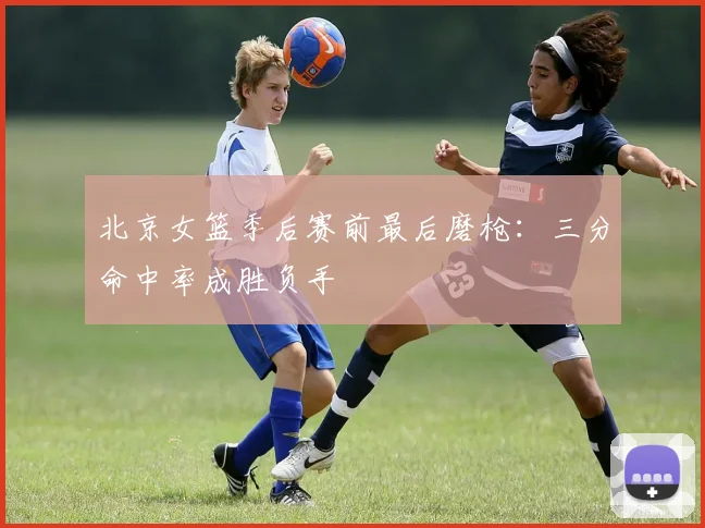 北京女篮季后赛前最后磨枪：三分命中率成胜负手