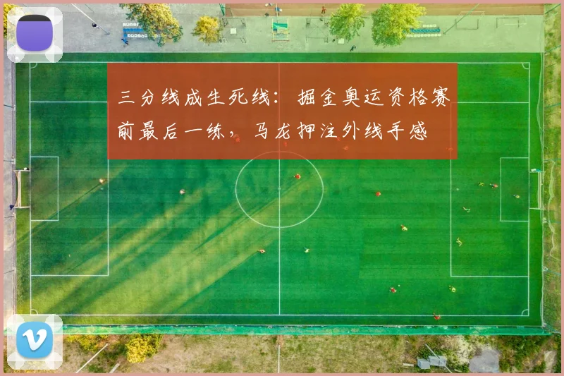 三分线成生死线：掘金奥运资格赛前最后一练，马龙押注外线手感