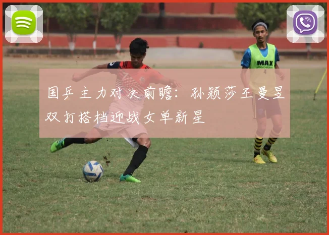 国乒主力对决前瞻：孙颖莎王曼昱双打搭档迎战女单新星