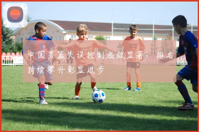 中国男篮失误控制成效显著，排名持续攀升彰显进步