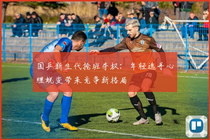 国乒新生代抢班夺权：年轻选手心理蜕变带来竞争新格局