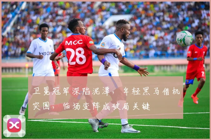 卫冕冠军深陷泥潭，年轻黑马借机突围，临场变阵成破局关键