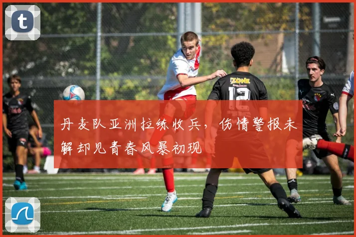 丹麦队亚洲拉练收兵，伤情警报未解却见青春风暴初现