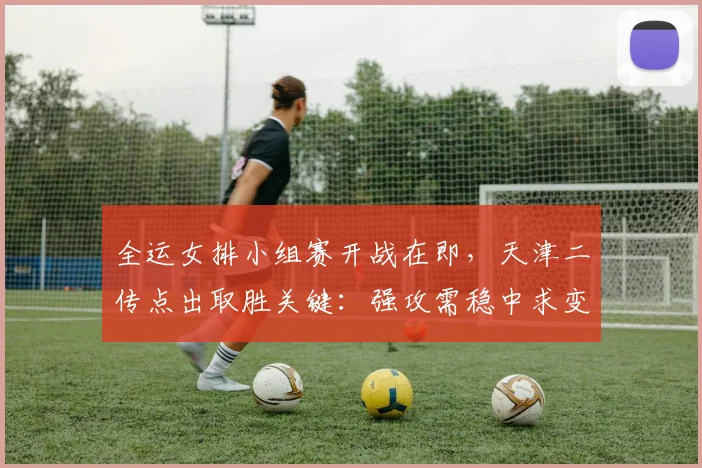 全运女排小组赛开战在即，天津二传点出取胜关键：强攻需稳中求变