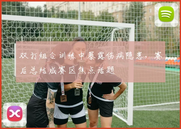 双打组合训练中暴露伤病隐患，赛后总结成赛区焦点话题