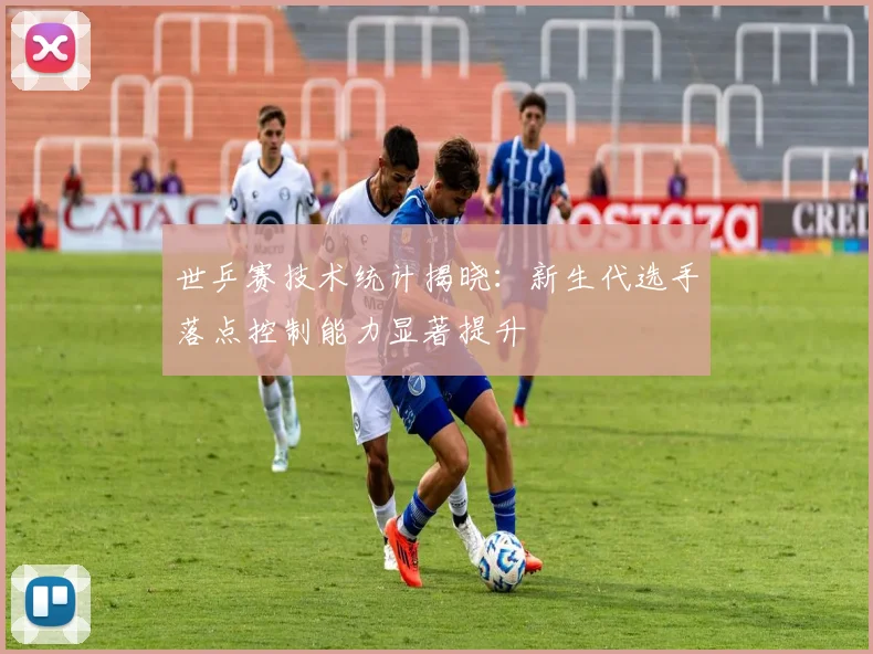 世乒赛技术统计揭晓：新生代选手落点控制能力显著提升