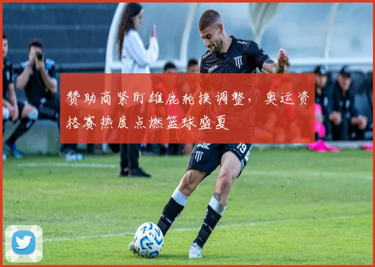 赞助商紧盯雄鹿轮换调整，奥运资格赛热度点燃篮球盛夏