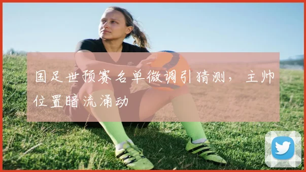 国足世预赛名单微调引猜测，主帅位置暗流涌动