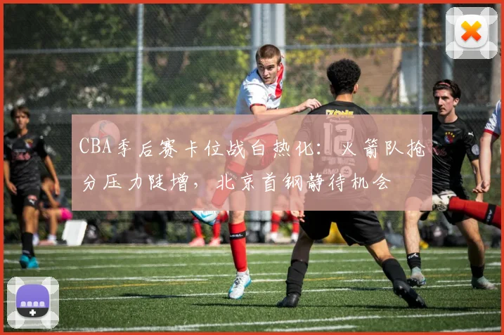 CBA季后赛卡位战白热化：火箭队抢分压力陡增，北京首钢静待机会