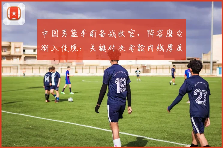 中国男篮季前备战收官，阵容磨合渐入佳境，关键对决考验内线厚度