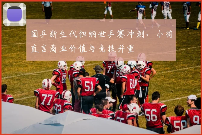 国乒新生代担纲世乒赛冲刺，小将直言商业价值与竞技并重