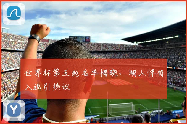 世界杯第五轮名单揭晓，湖人悍将入选引热议