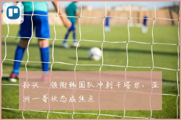 孙兴慜领衔韩国队冲刺卡塔尔，亚洲一哥状态成焦点