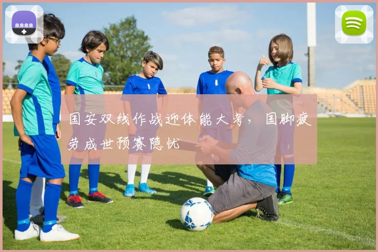 国安双线作战迎体能大考，国脚疲劳成世预赛隐忧