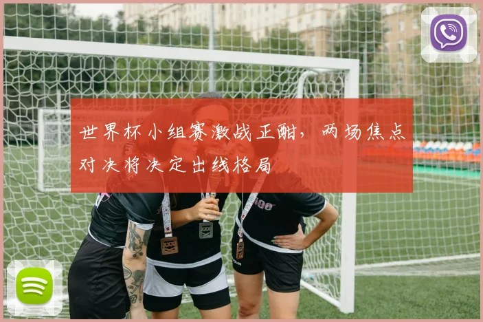 世界杯小组赛激战正酣，两场焦点对决将决定出线格局