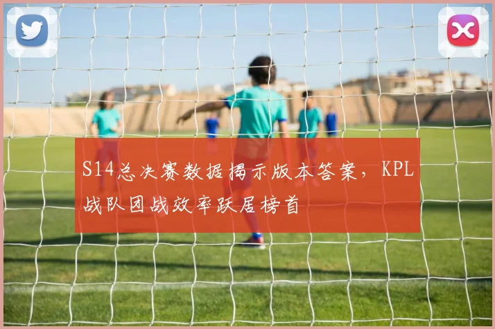 S14总决赛数据揭示版本答案，KPL战队团战效率跃居榜首