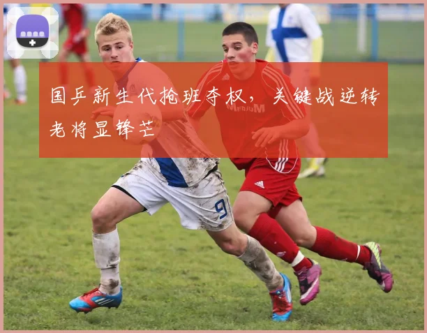 国乒新生代抢班夺权，关键战逆转老将显锋芒